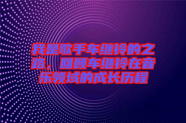 我是歌手車繼鈴的之路，回顧車繼鈴在音樂領(lǐng)域的成長歷程