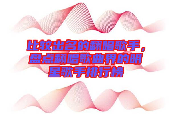 比較出名的翻唱歌手，盤點(diǎn)翻唱歌曲界的明星歌手排行榜