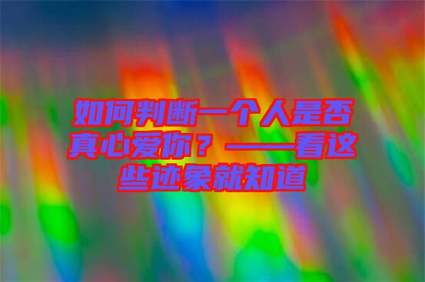 如何判斷一個人是否真心愛你？——看這些跡象就知道