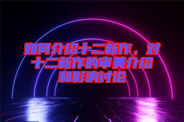 如何介紹十二新作，對(duì)十二新作的審美介紹和影響討論