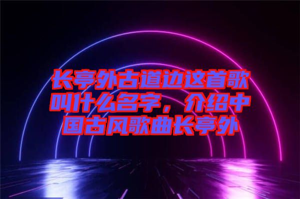 長亭外古道邊這首歌叫什么名字，介紹中國古風(fēng)歌曲長亭外