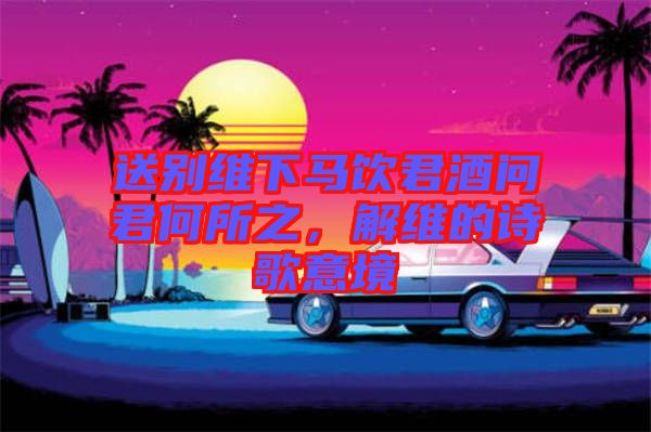 送別維下馬飲君酒問君何所之，解維的詩歌意境