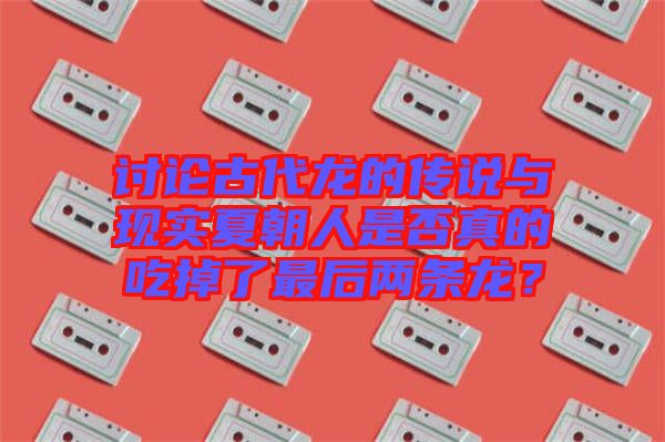 討論古代龍的傳說與現(xiàn)實夏朝人是否真的吃掉了最后兩條龍？