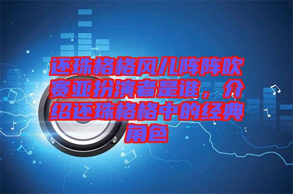 還珠格格風兒陣陣吹賽亞扮演者是誰，介紹還珠格格中的經(jīng)典角色