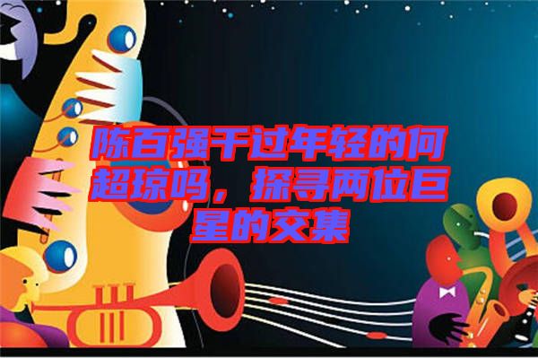 陳百?gòu)?qiáng)干過(guò)年輕的何超瓊嗎，探尋兩位巨星的交集