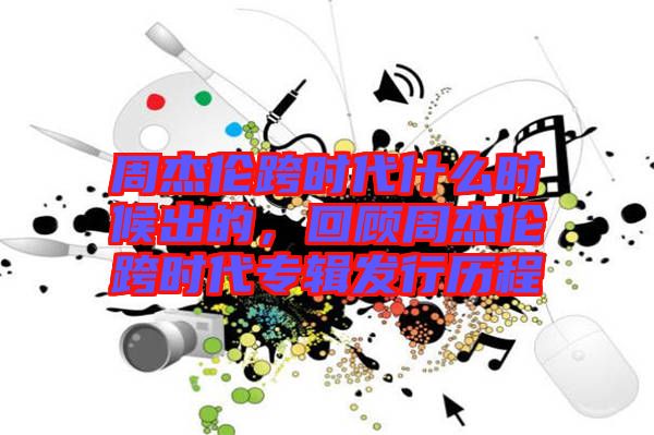 周杰倫跨時代什么時候出的，回顧周杰倫跨時代專輯發(fā)行歷程