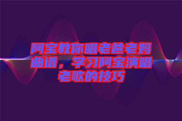 阿寶教你唱老爸老媽曲譜，學(xué)習(xí)阿寶演唱老歌的技巧