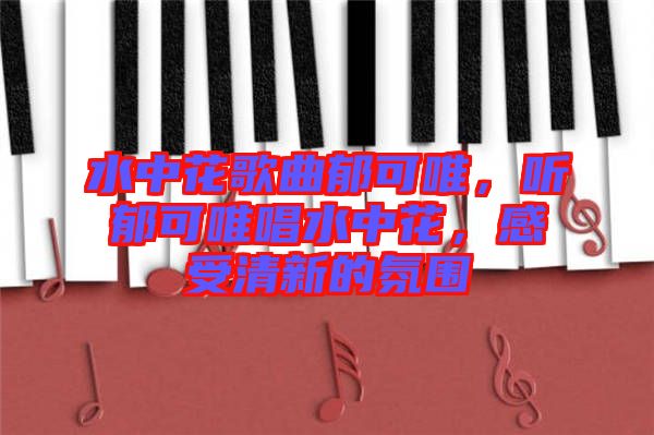 水中花歌曲郁可唯，聽郁可唯唱水中花，感受清新的氛圍