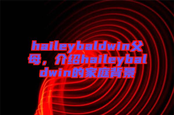 haileybaldwin父母，介紹haileybaldwin的家庭背景