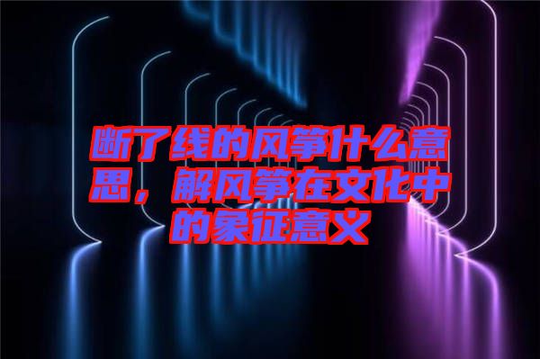 斷了線的風箏什么意思，解風箏在文化中的象征意義