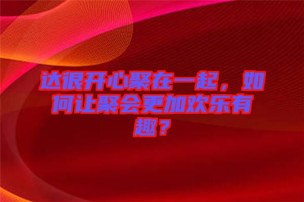 達(dá)很開心聚在一起，如何讓聚會(huì)更加歡樂(lè)有趣？