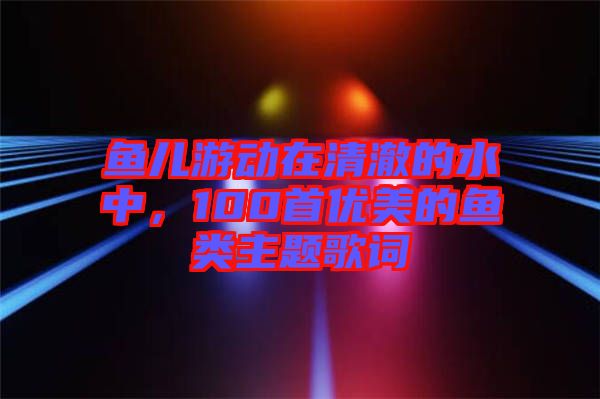 魚兒游動在清澈的水中，100首優(yōu)美的魚類主題歌詞