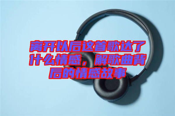 離開以后這首歌達了什么情感，解歌曲背后的情感故事