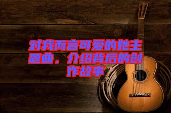 對(duì)我而言可愛(ài)的她主題曲，介紹背后的創(chuàng)作故事