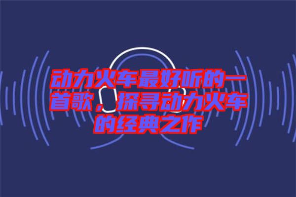 動(dòng)力火車最好聽的一首歌，探尋動(dòng)力火車的經(jīng)典之作