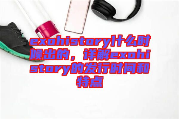 exohistory什么時(shí)候出的，詳解exohistory的發(fā)行時(shí)間和特點(diǎn)