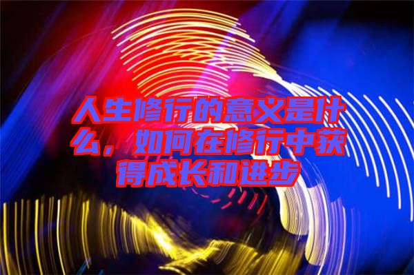 人生修行的意義是什么，如何在修行中獲得成長(zhǎng)和進(jìn)步