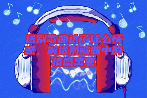 送別歌曲達了什么情感，解送別歌曲中的情感寓意