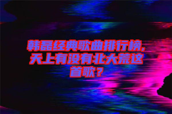 韓磊經(jīng)典歌曲排行榜,天上有沒有北大荒這首歌？