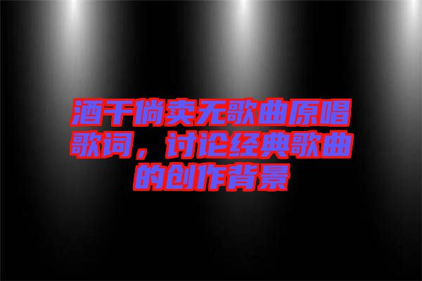 酒干倘賣無歌曲原唱歌詞，討論經(jīng)典歌曲的創(chuàng)作背景