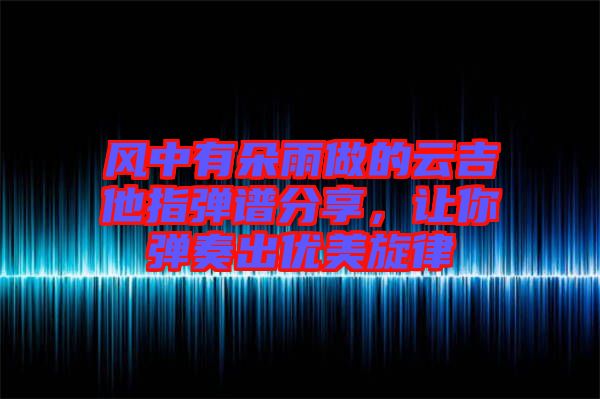 風中有朵雨做的云吉他指彈譜分享，讓你彈奏出優(yōu)美旋律