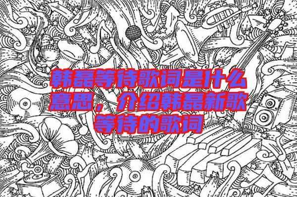 韓磊等待歌詞是什么意思，介紹韓磊新歌等待的歌詞