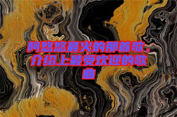 阿悠悠最火的那首歌，介紹上最受歡迎的歌曲