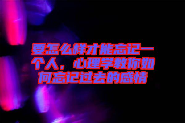 要怎么樣才能忘記一個人，心理學教你如何忘記過去的感情