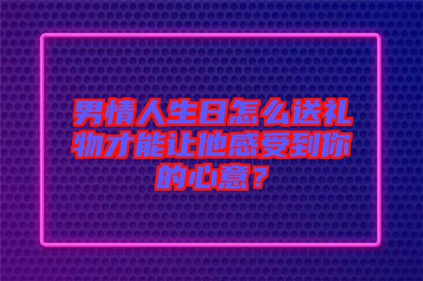 男情人生日怎么送禮物才能讓他感受到你的心意？