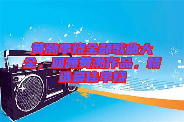 黃渤串燒全部歌曲大全，回顧黃渤作品，精選最佳串燒