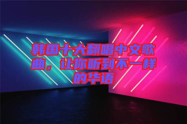 韓國十大翻唱中文歌曲，讓你聽到不一樣的華語