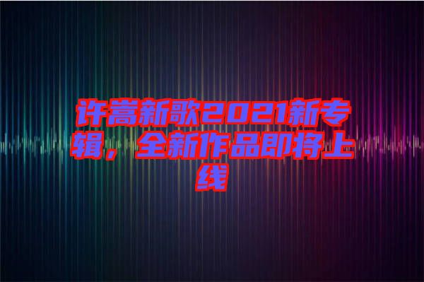 許嵩新歌2021新專(zhuān)輯，全新作品即將上線