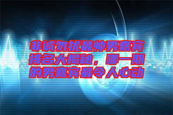 非誠勿擾最帥男嘉賓排名大揭秘，哪一期的男嘉賓最令人心動