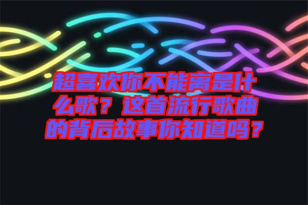 超喜歡你不能離是什么歌？這首流行歌曲的背后故事你知道嗎？