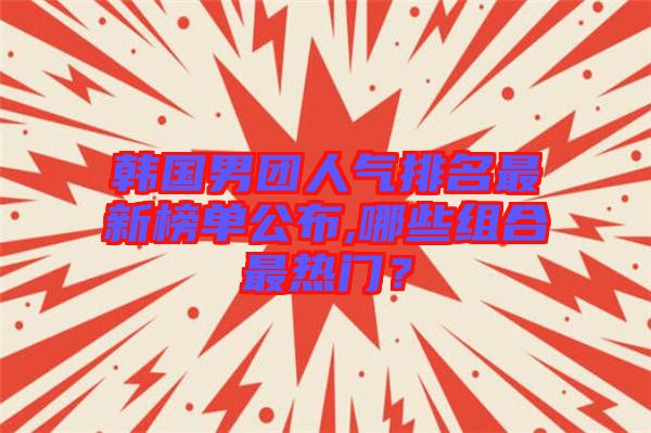 韓國男團人氣排名最新榜單公布,哪些組合最熱門？