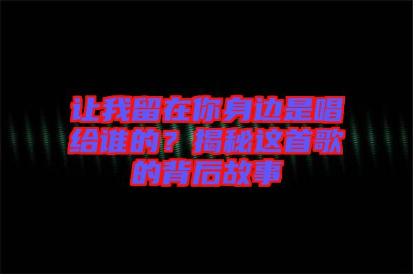 讓我留在你身邊是唱給誰的？揭秘這首歌的背后故事