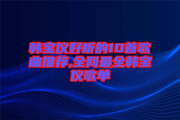 韓寶儀好聽的10首歌曲推薦,全網最全韓寶儀歌單