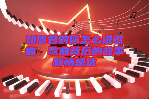 鄧麗君的你怎么說歌曲，歌曲背后的故事和情感達