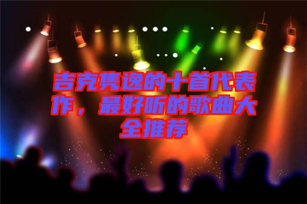 吉克雋逸的十首代表作，最好聽(tīng)的歌曲大全推薦