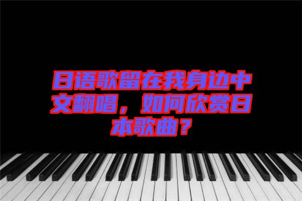 日語歌留在我身邊中文翻唱，如何欣賞日本歌曲？