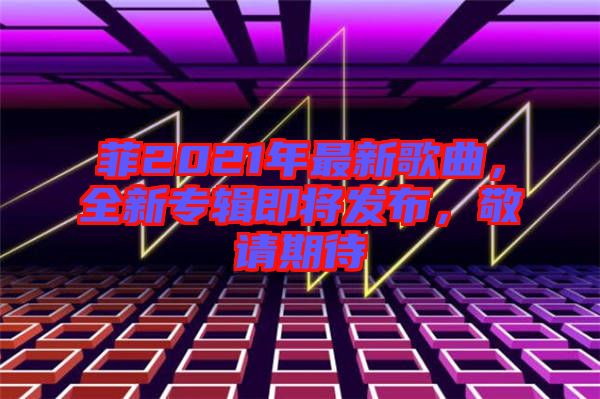 菲2021年最新歌曲，全新專輯即將發(fā)布，敬請期待