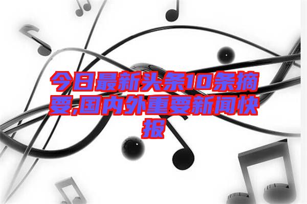 今日最新頭條10條摘要,國內(nèi)外重要新聞快報(bào)