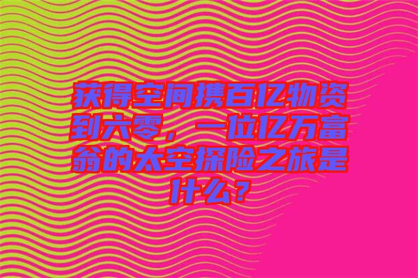 獲得空間攜百億物資到六零，一位億萬富翁的太空探險之旅是什么？