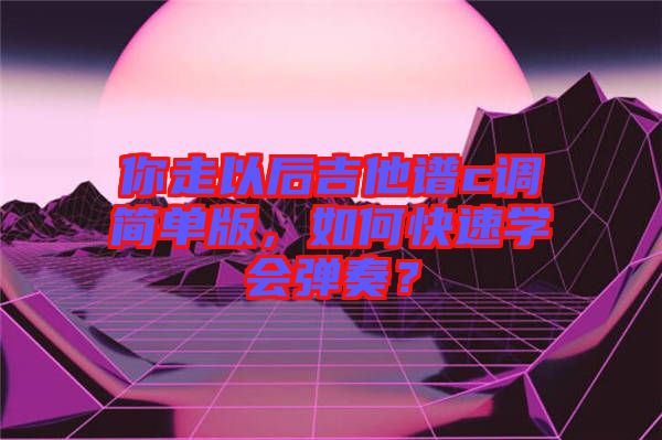 你走以后吉他譜c調簡單版，如何快速學會彈奏？