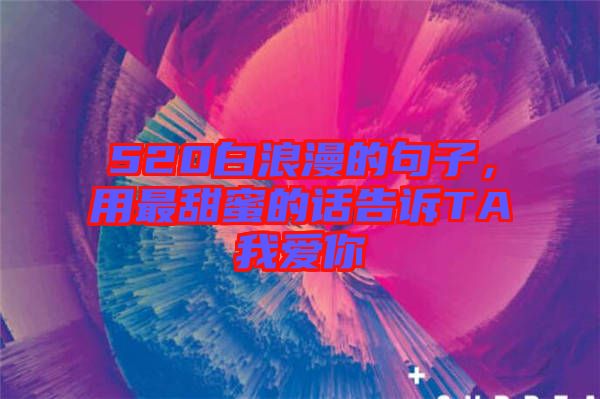 520白浪漫的句子，用最甜蜜的話告訴TA我愛你