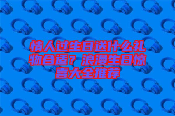 情人過生日送什么禮物合適？浪漫生日驚喜大全推薦