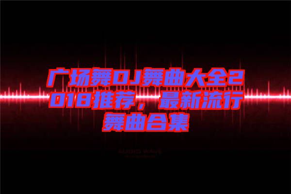 廣場(chǎng)舞DJ舞曲大全2018推薦，最新流行舞曲合集