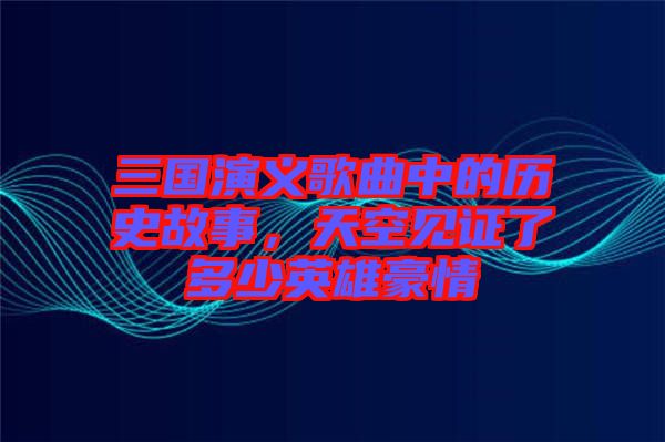 三國演義歌曲中的歷史故事，天空見證了多少英雄豪情