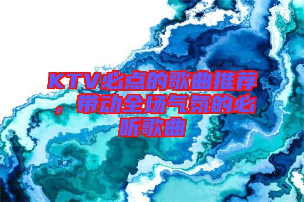 KTV必點的歌曲推薦，帶動全場氣氛的必聽歌曲