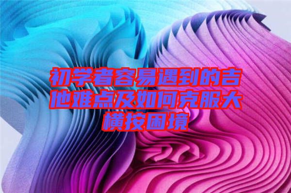 初學(xué)者容易遇到的吉他難點(diǎn)及如何克服大橫按困境